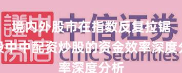 境内外股市在指数反复拉锯阶段中中配资炒股的资金效率深度分析