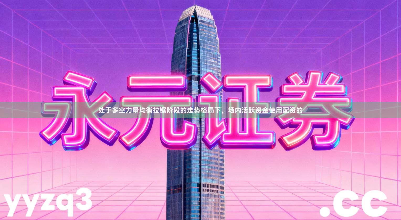 处于多空力量均衡拉锯阶段的走势格局下，场内活跃资金使用配资的