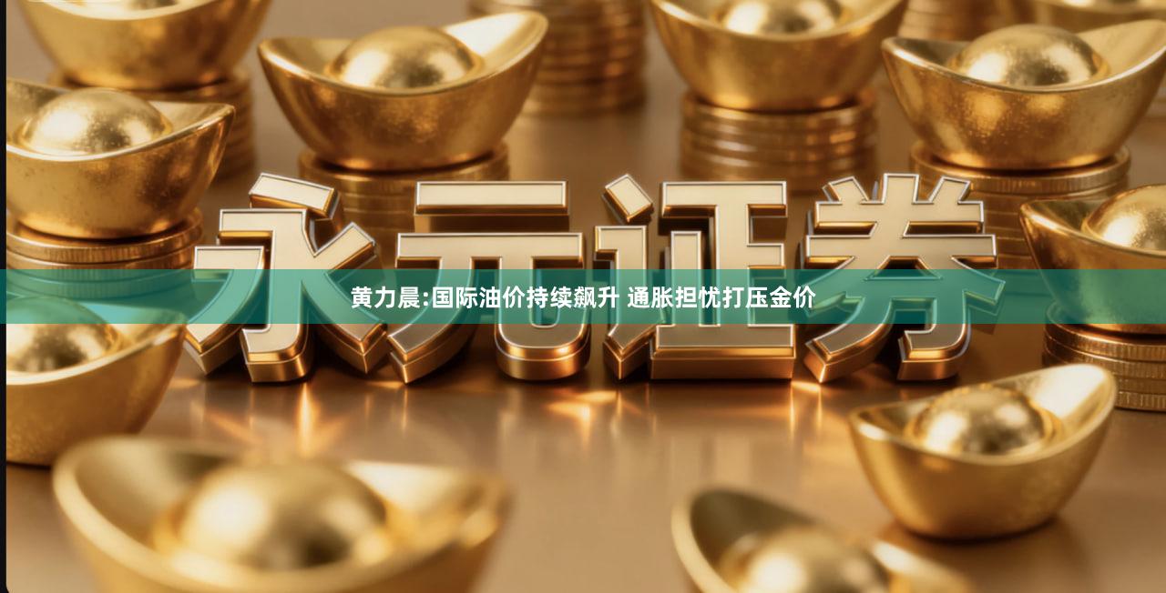 黄力晨:国际油价持续飙升 通胀担忧打压金价
